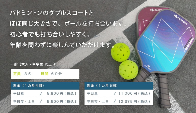 バドミントンのダブルスコートとほぼ同じ大きさで、ボールを打ち合います。初心者でも打ち合いしやすく、年齢を問わずに楽しんでいただけます。一般（大人・中学生 以上）定員　8名　　時間　60分料金（1カ月4回）平日昼　　　／　8,800円（税込）平日夜・土日／　9,900円（税込）料金（1カ月5回）平日昼　　　／　11,000円（税込）平日夜・土日／　12,375円（税込）